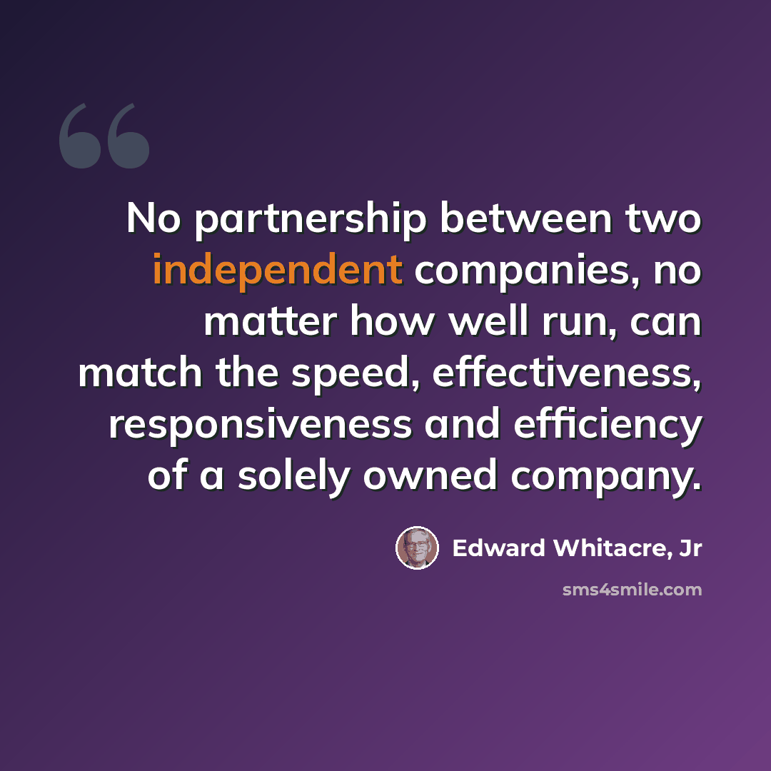 “No partnership between two independent companies, no matter how well run, can match the speed, effectiveness, responsiveness and efficiency of a solely owned company.” quote by Edward Whitacre, Jr