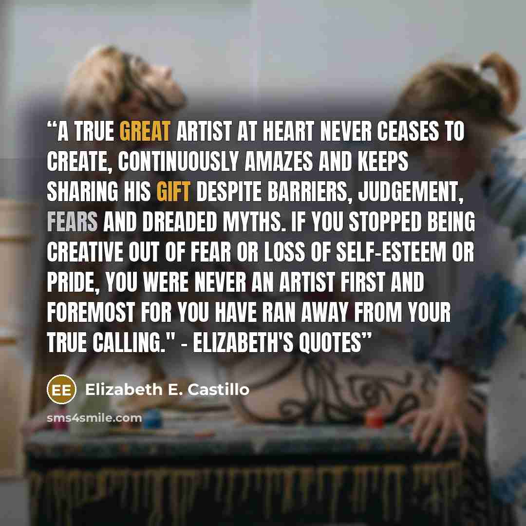 “A true great artist at heart never ceases to create, continuously amazes and keeps sharing his gift despite barriers, judgement, fears and dreaded myths. If you stopped being creative out of fear or loss of self-esteem or pride, you were never an artist first and foremost for you have ran away…” quote by Elizabeth E. Castillo