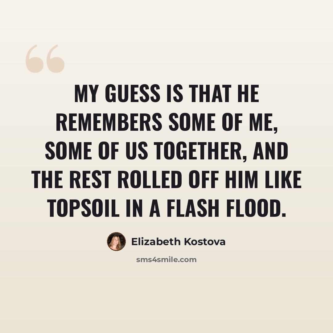 “My guess is that he remembers some of me, some of us together, and the rest rolled off him like topsoil in a flash flood.” quote by Elizabeth Kostova