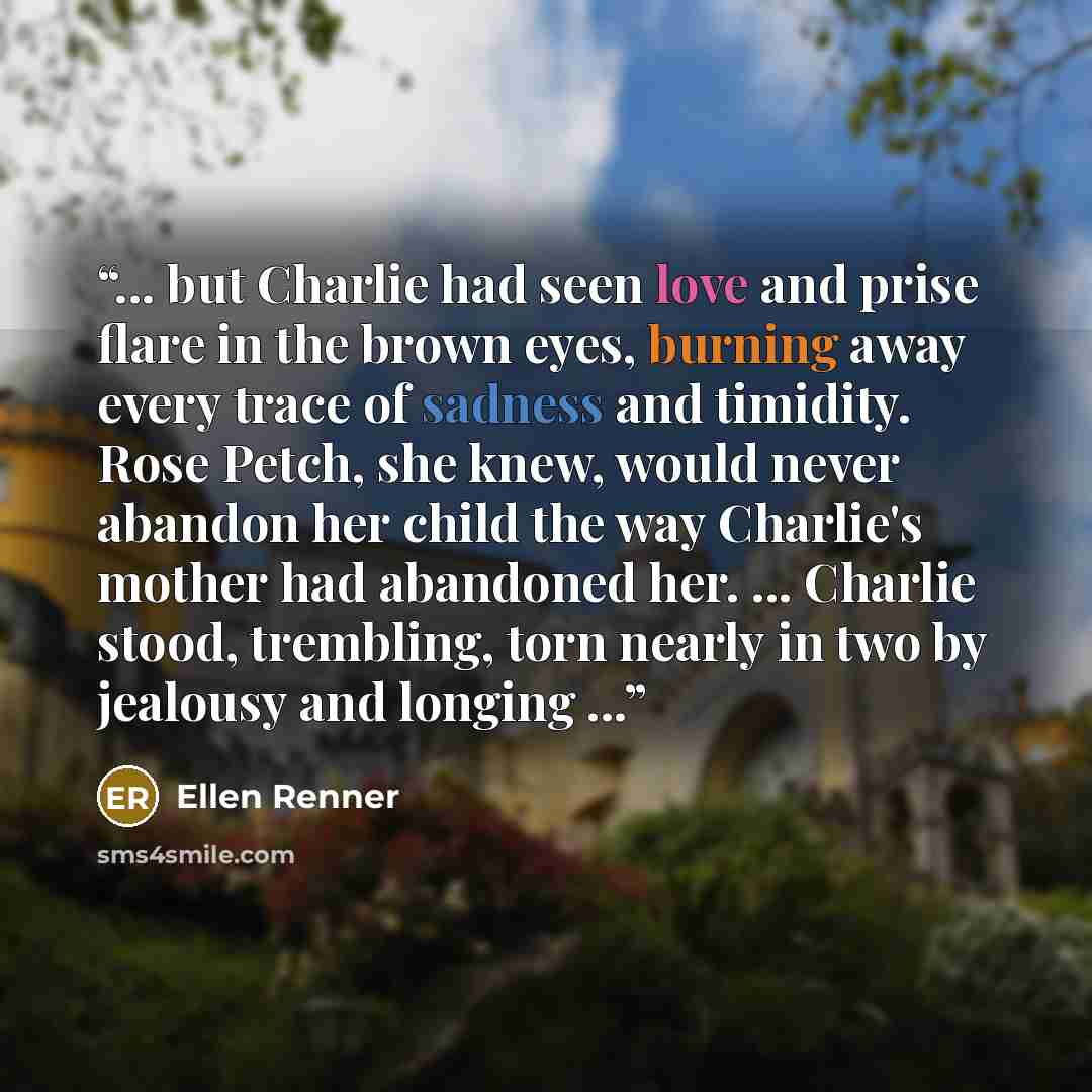“... but Charlie had seen love and prise flare in the brown eyes, burning away every trace of sadness and timidity. Rose Petch, she knew, would never abandon her child the way Charlie's mother had abandoned her. ... Charlie stood, trembling, torn nearly in two by jealousy and longing ...” quote by Ellen Renner
