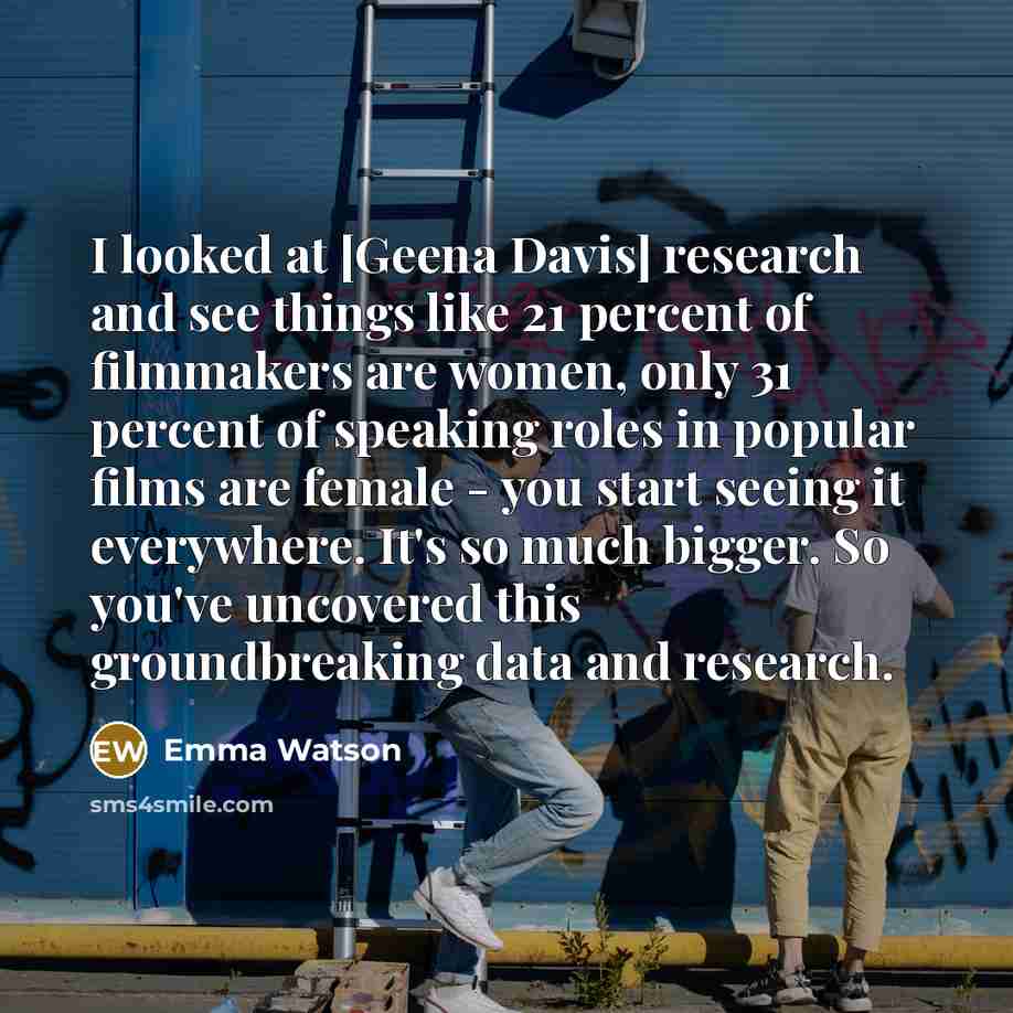 “I looked at [Geena Davis] research and see things like 21 percent of filmmakers are women, only 31 percent of speaking roles in popular films are female - you start seeing it everywhere. It's so much bigger. So you've uncovered this groundbreaking data and research.” quote by Emma Watson