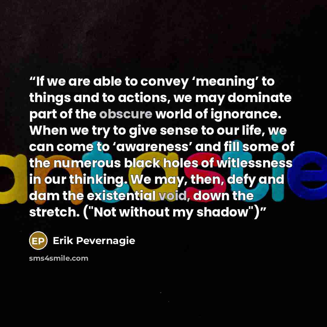 “If we are able to convey ‘meaning’ to things and to actions, we may dominate part of the obscure world of ignorance. When we try to give sense to our life, we can come to ‘awareness’ and fill some of the numerous black holes of witlessness in our thinking. We may, then, defy and dam the…” quote by Erik Pevernagie