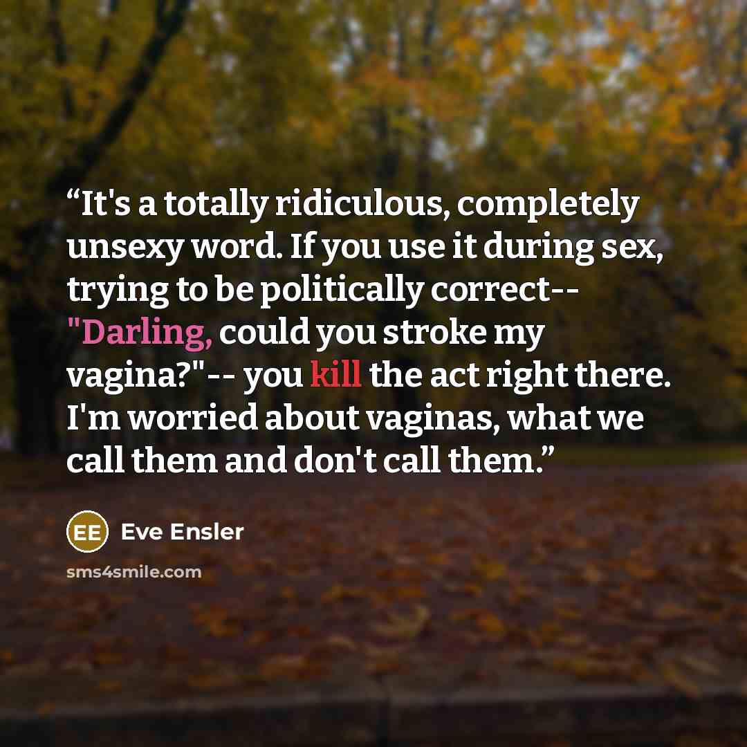 “It's a totally ridiculous, completely unsexy word. If you use it during sex, trying to be politically correct-- "Darling, could you stroke my vagina?"-- you kill the act right there. I'm worried about vaginas, what we call them and don't call them.” quote by Eve Ensler