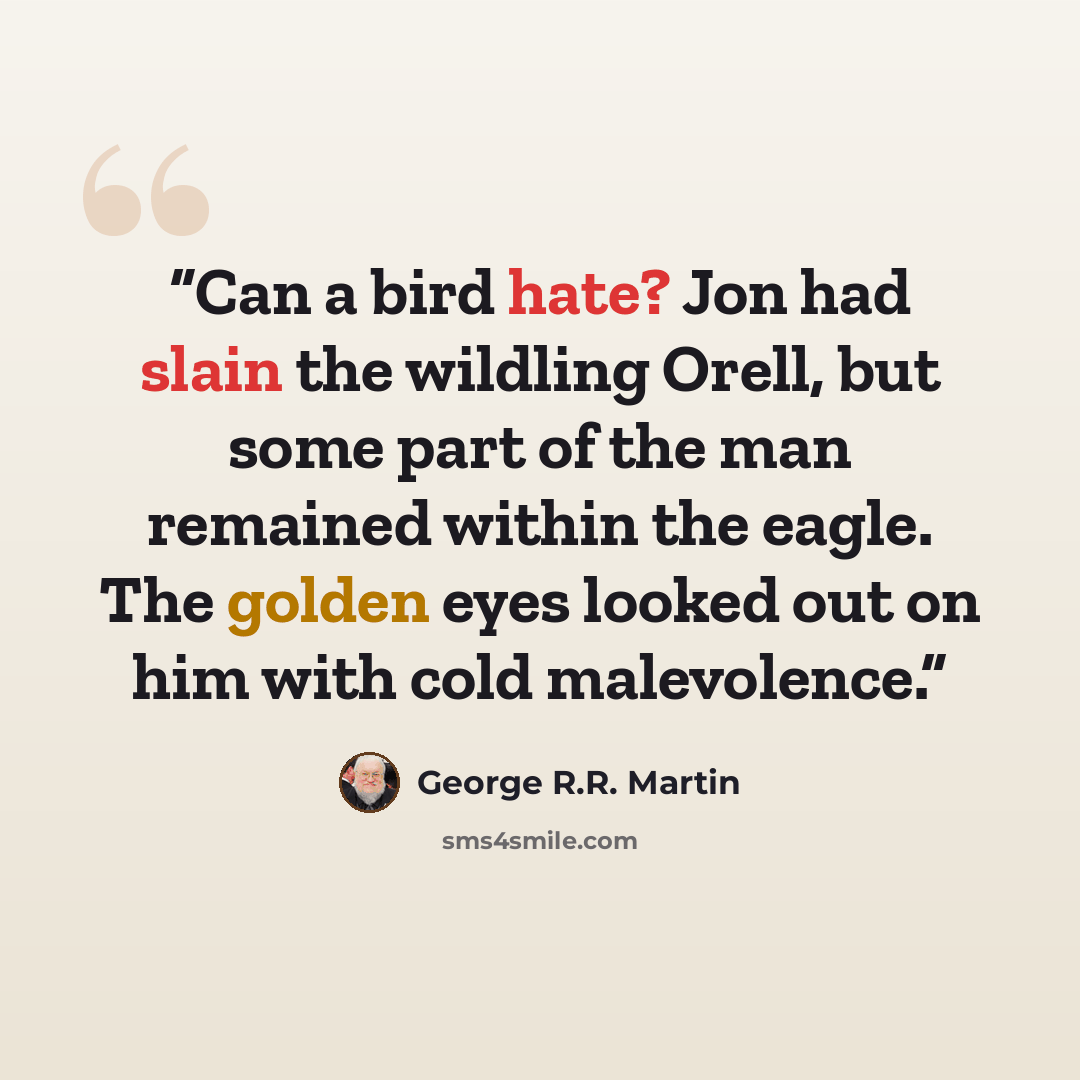 “Can a bird hate? Jon had slain the wildling Orell, but some part of the man remained within the eagle. The golden eyes looked out on him with cold malevolence.” quote by George R.R. Martin