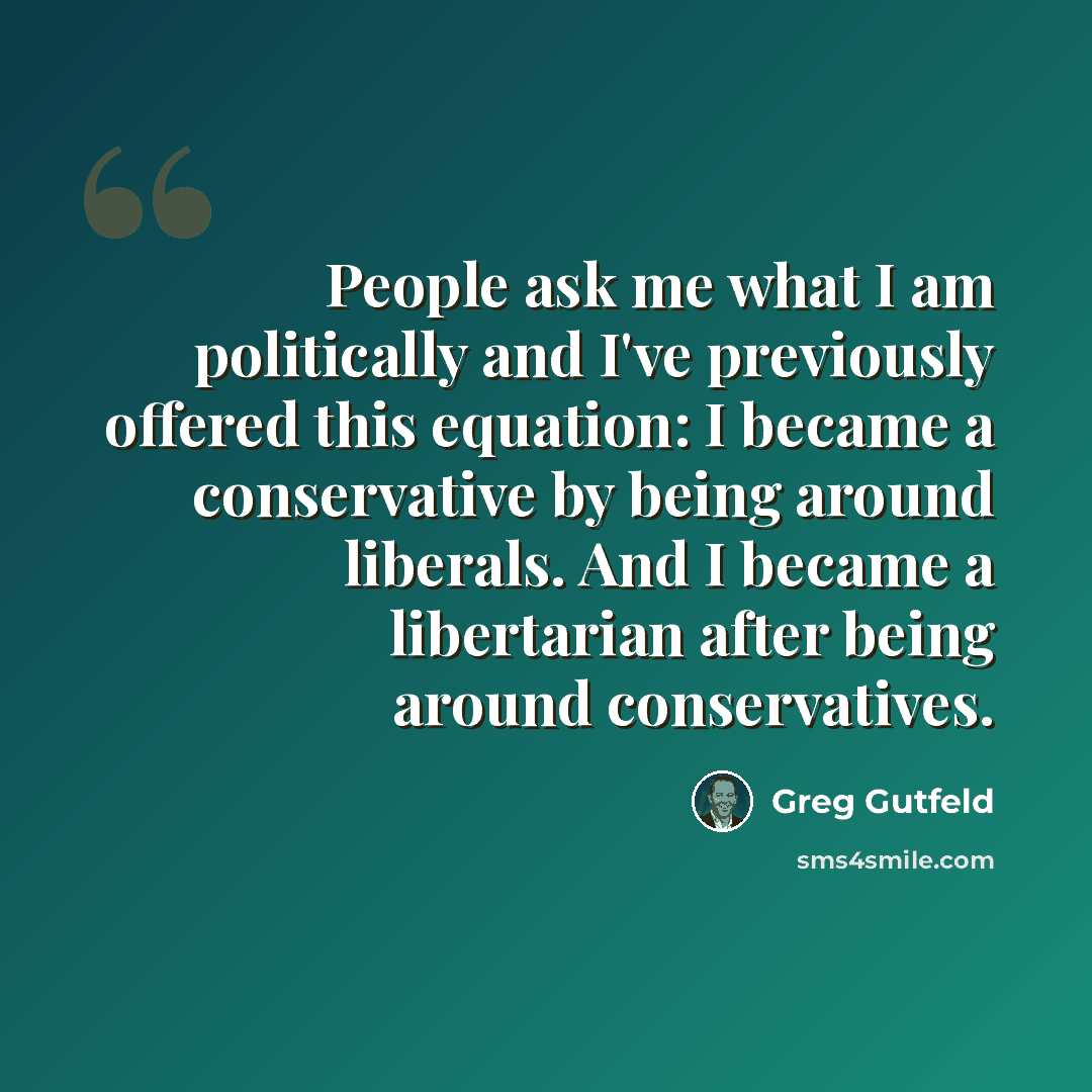 “People ask me what I am politically and I've previously offered this equation: I became a conservative by being around liberals. And I became a libertarian after being around conservatives.” quote by Greg Gutfeld