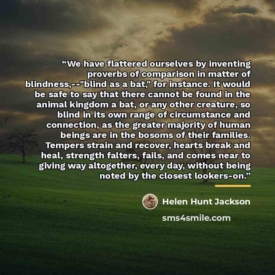 “We have flattered ourselves by inventing proverbs of comparison in matter of blindness,--"blind as a bat," for instance. It would be safe to say that there cannot be found in the animal kingdom a bat, or any other creature, so blind in its own range of circumstance and connection, as the greater…” quote by Helen Hunt Jackson