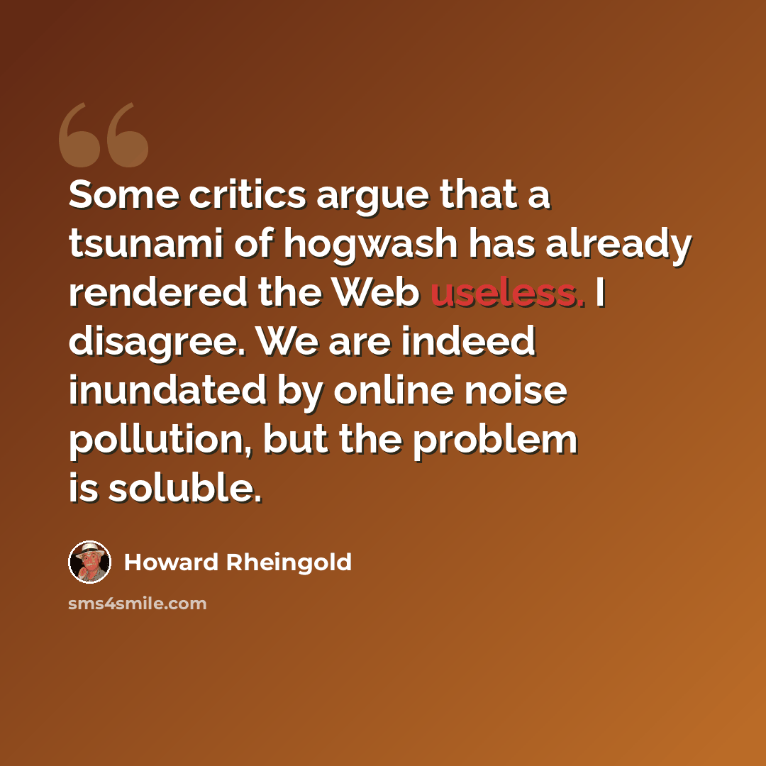 “Some critics argue that a tsunami of hogwash has already rendered the Web useless. I disagree. We are indeed inundated by online noise pollution, but the problem is soluble.” quote by Howard Rheingold
