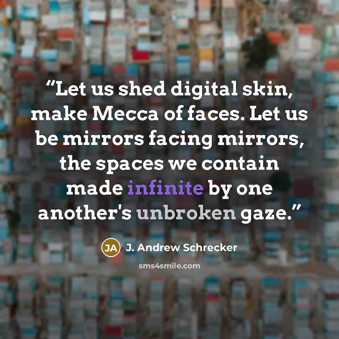“Let us shed digital skin, make Mecca of faces. Let us be mirrors facing mirrors, the spaces we contain made infinite by one another's unbroken gaze.” quote by J. Andrew Schrecker