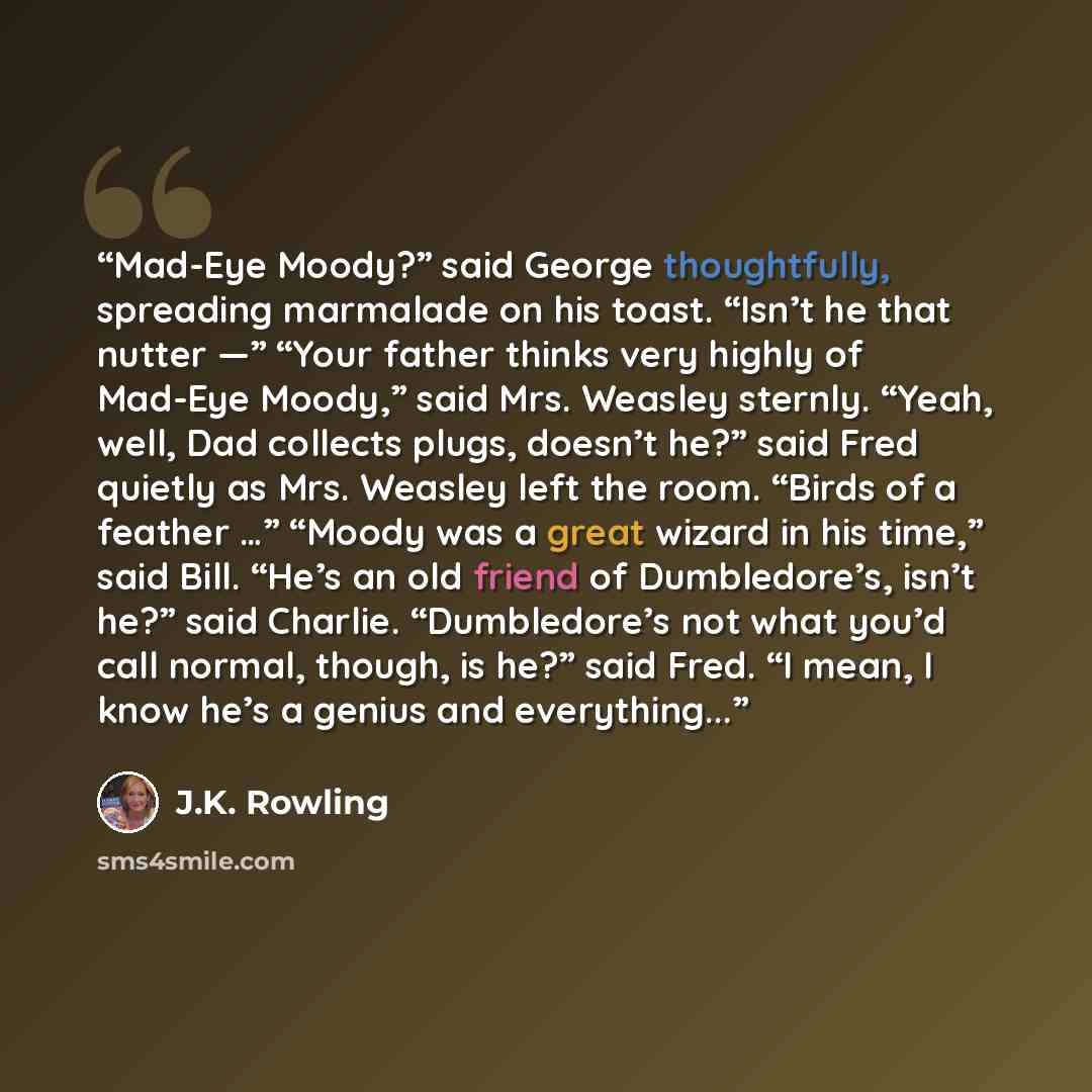 “Mad-Eye Moody?” said George thoughtfully, spreading marmalade on his toast. “Isn’t he that nutter —” “Your father thinks very highly of Mad-Eye Moody,” said Mrs. Weasley sternly. “Yeah, well, Dad collects plugs, doesn’t he?” said Fred quietly as Mrs. Weasley left the room. “Birds of a feather …”…” quote by J.K. Rowling