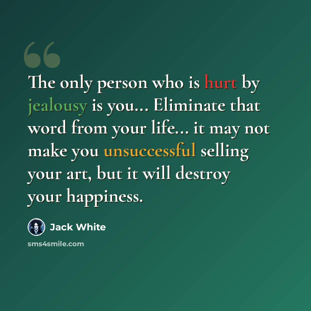 “The only person who is hurt by jealousy is you... Eliminate that word from your life... it may not make you unsuccessful selling your art, but it will destroy your happiness.” quote by Jack White