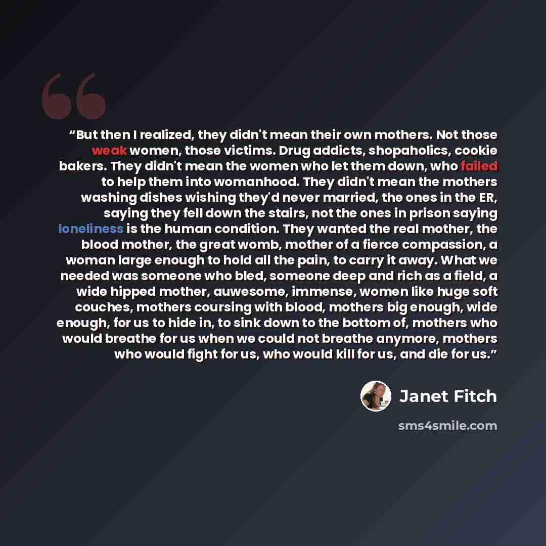 “But then I realized, they didn't mean their own mothers. Not those weak women, those victims. Drug addicts, shopaholics, cookie bakers. They didn't mean the women who let them down, who failed to help them into womanhood. They didn't mean the mothers washing dishes wishing they'd never married…” quote by Janet Fitch