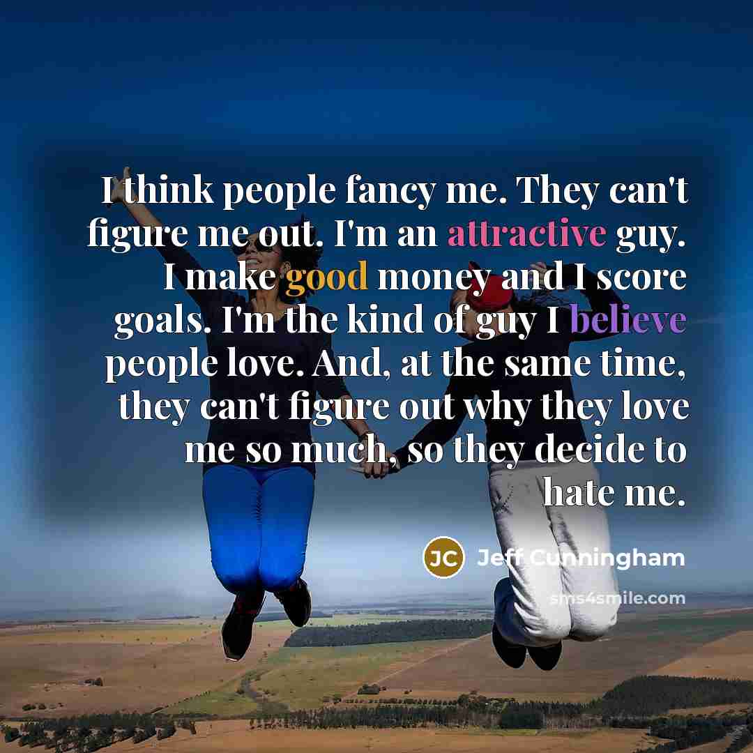 “I think people fancy me. They can't figure me out. I'm an attractive guy. I make good money and I score goals. I'm the kind of guy I believe people love. And, at the same time, they can't figure out why they love me so much, so they decide to hate me.” quote by Jeff Cunningham