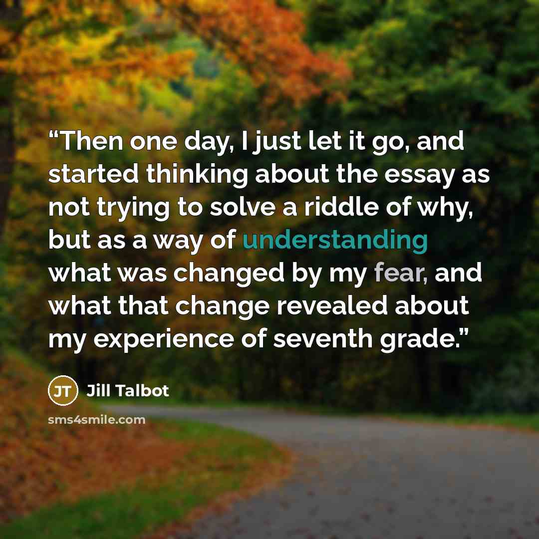 “Then one day, I just let it go, and started thinking about the essay as not trying to solve a riddle of why, but as a way of understanding what was changed by my fear, and what that change revealed about my experience of seventh grade.” quote by Jill Talbot