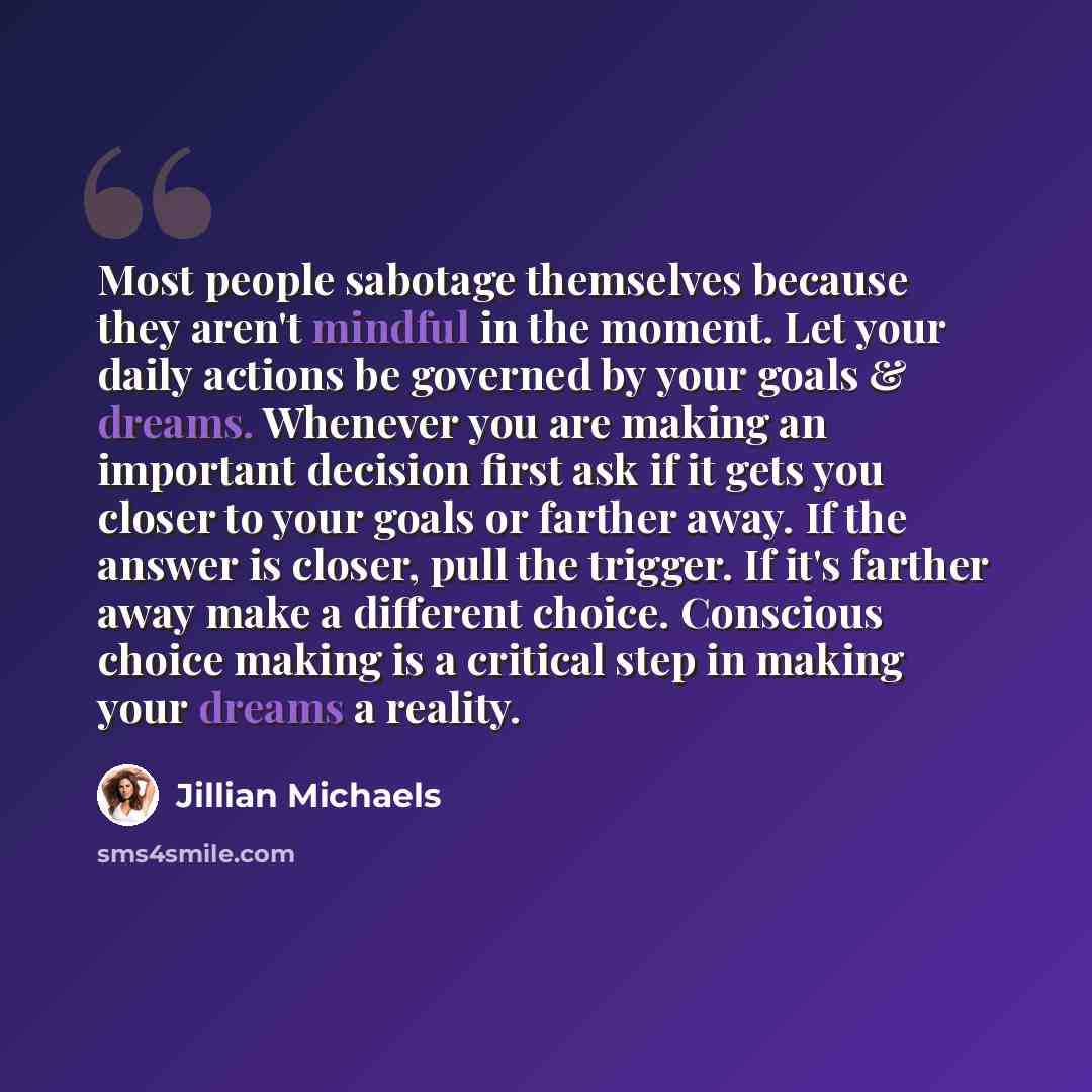 “Most people sabotage themselves because they aren't mindful in the moment. Let your daily actions be governed by your goals & dreams. Whenever you are making an important decision first ask if it gets you closer to your goals or farther away. If the answer is closer, pull the trigger. If it's…” quote by Jillian Michaels