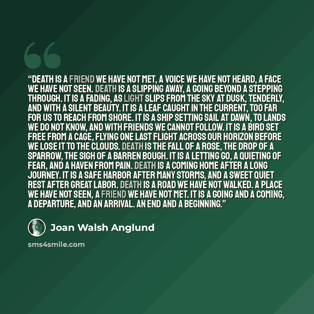 “Death is a friend we have not met, a voice we have not heard, a face we have not seen. Death is a slipping away, a going beyond a stepping through. It is a fading, as light slips from the sky at dusk, tenderly, and with a silent beauty. It is a leaf caught in the current, too far for us to reach…” quote by Joan Walsh Anglund