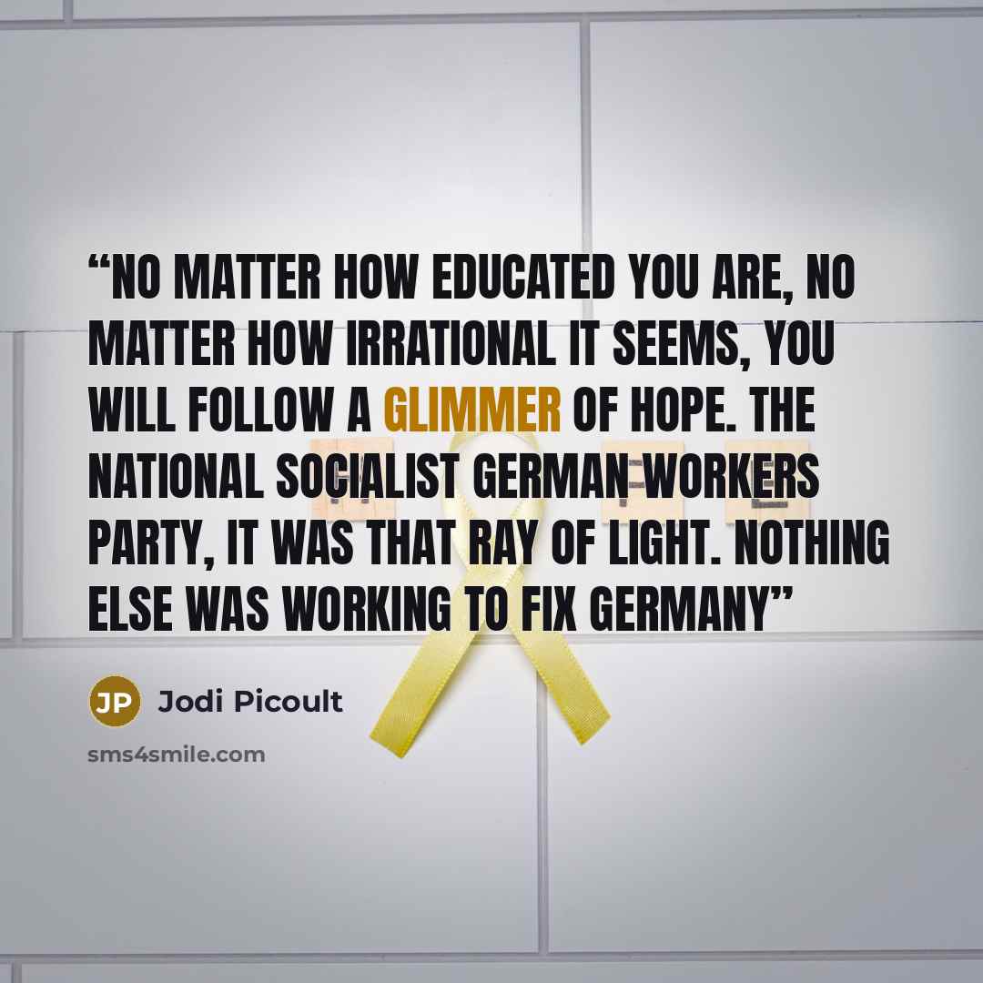 “No matter how educated you are, no matter how irrational it seems, you will follow a glimmer of hope. The National Socialist German Workers Party, it was that ray of light. Nothing else was working to fix Germany” quote by Jodi Picoult