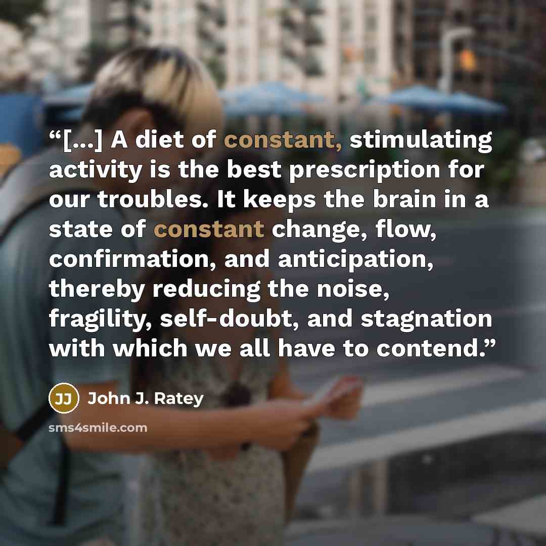 “[...] A diet of constant, stimulating activity is the best prescription for our troubles. It keeps the brain in a state of constant change, flow, confirmation, and anticipation, thereby reducing the noise, fragility, self-doubt, and stagnation with which we all have to contend.” quote by John J. Ratey