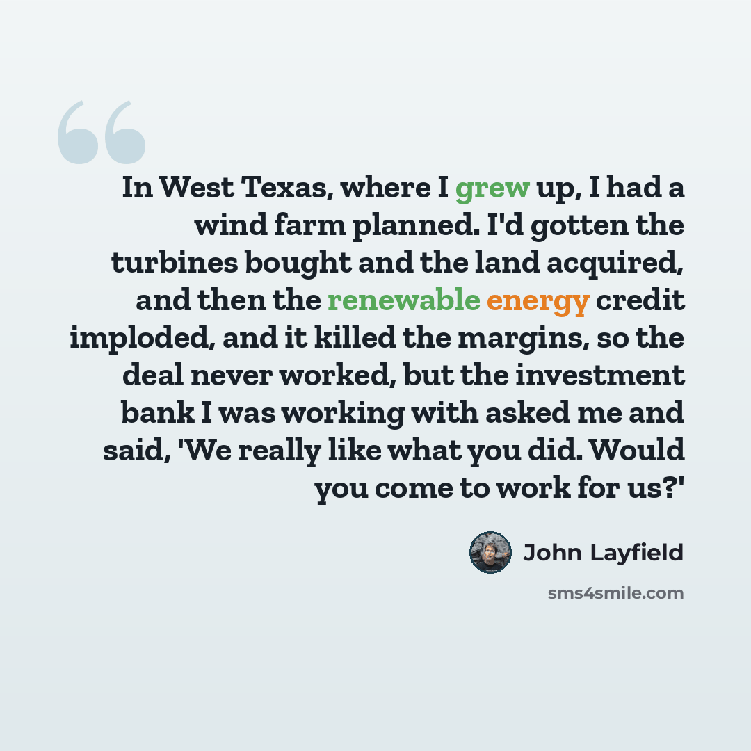 “In West Texas, where I grew up, I had a wind farm planned. I'd gotten the turbines bought and the land acquired, and then the renewable energy credit imploded, and it killed the margins, so the deal never worked, but the investment bank I was working with asked me and said, 'We really like what…” quote by John Layfield