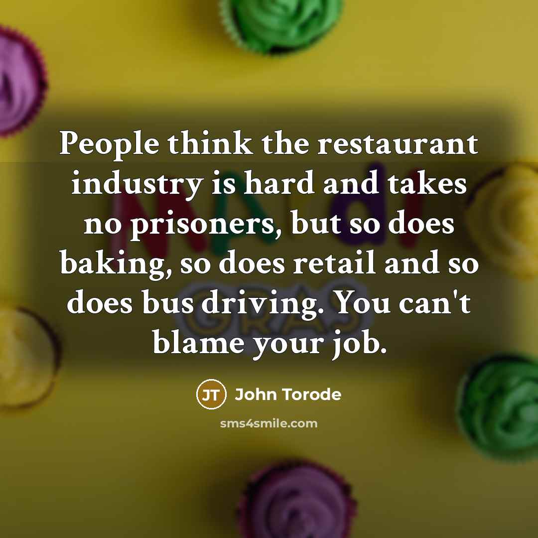 “People think the restaurant industry is hard and takes no prisoners, but so does baking, so does retail and so does bus driving. You can't blame your job.” quote by John Torode