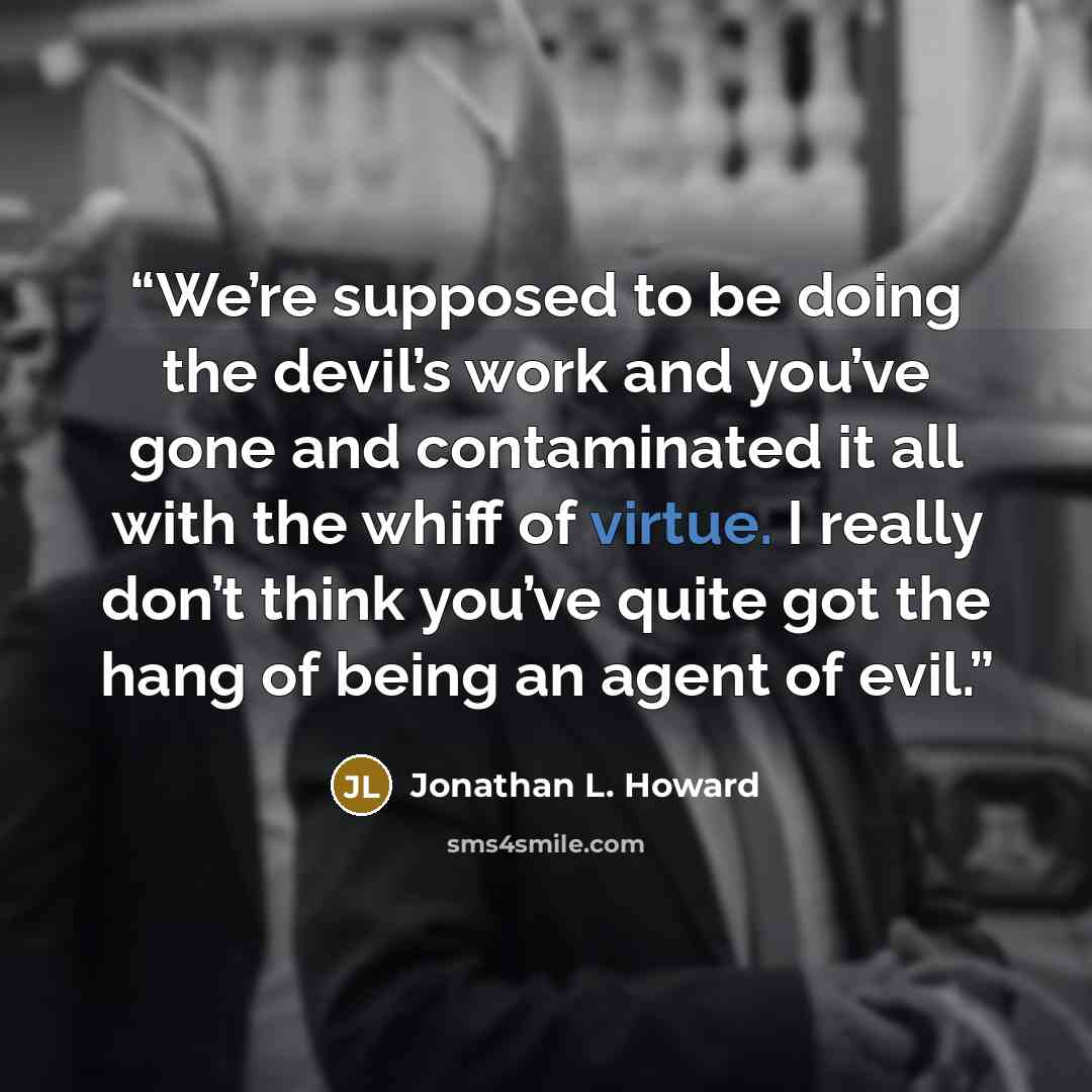 “We’re supposed to be doing the devil’s work and you’ve gone and contaminated it all with the whiff of virtue. I really don’t think you’ve quite got the hang of being an agent of evil.” quote by Jonathan L. Howard