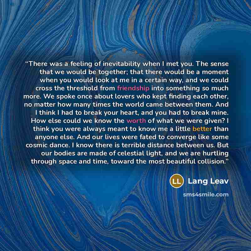 “There was a feeling of inevitability when I met you. The sense that we would be together; that there would be a moment when you would look at me in a certain way, and we could cross the threshold from friendship into something so much more. We spoke once about lovers who kept finding each other…” quote by Lang Leav