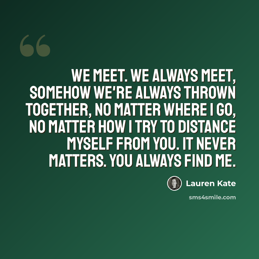 “We meet. We always meet, somehow we're always thrown together, no matter where I go, no matter how I try to distance myself from you. It never matters. You always find me.” quote by Lauren Kate