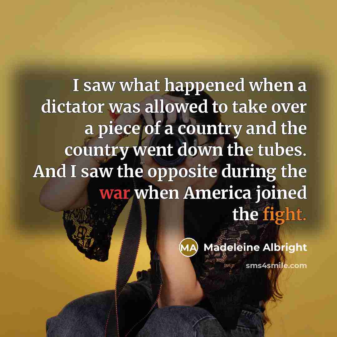 “I saw what happened when a dictator was allowed to take over a piece of a country and the country went down the tubes. And I saw the opposite during the war when America joined the fight.” quote by Madeleine Albright