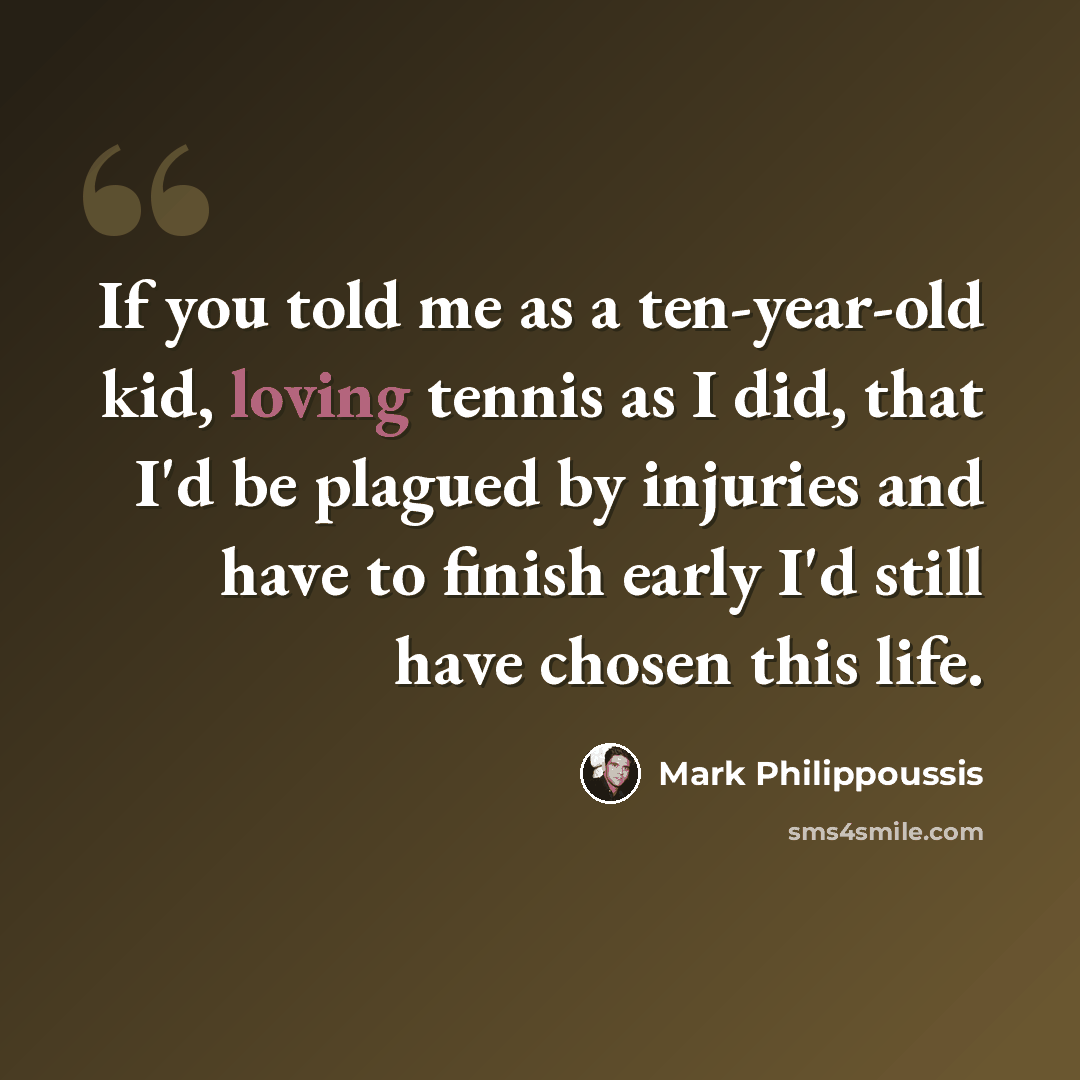“If you told me as a ten-year-old kid, loving tennis as I did, that I'd be plagued by injuries and have to finish early I'd still have chosen this life.” quote by Mark Philippoussis
