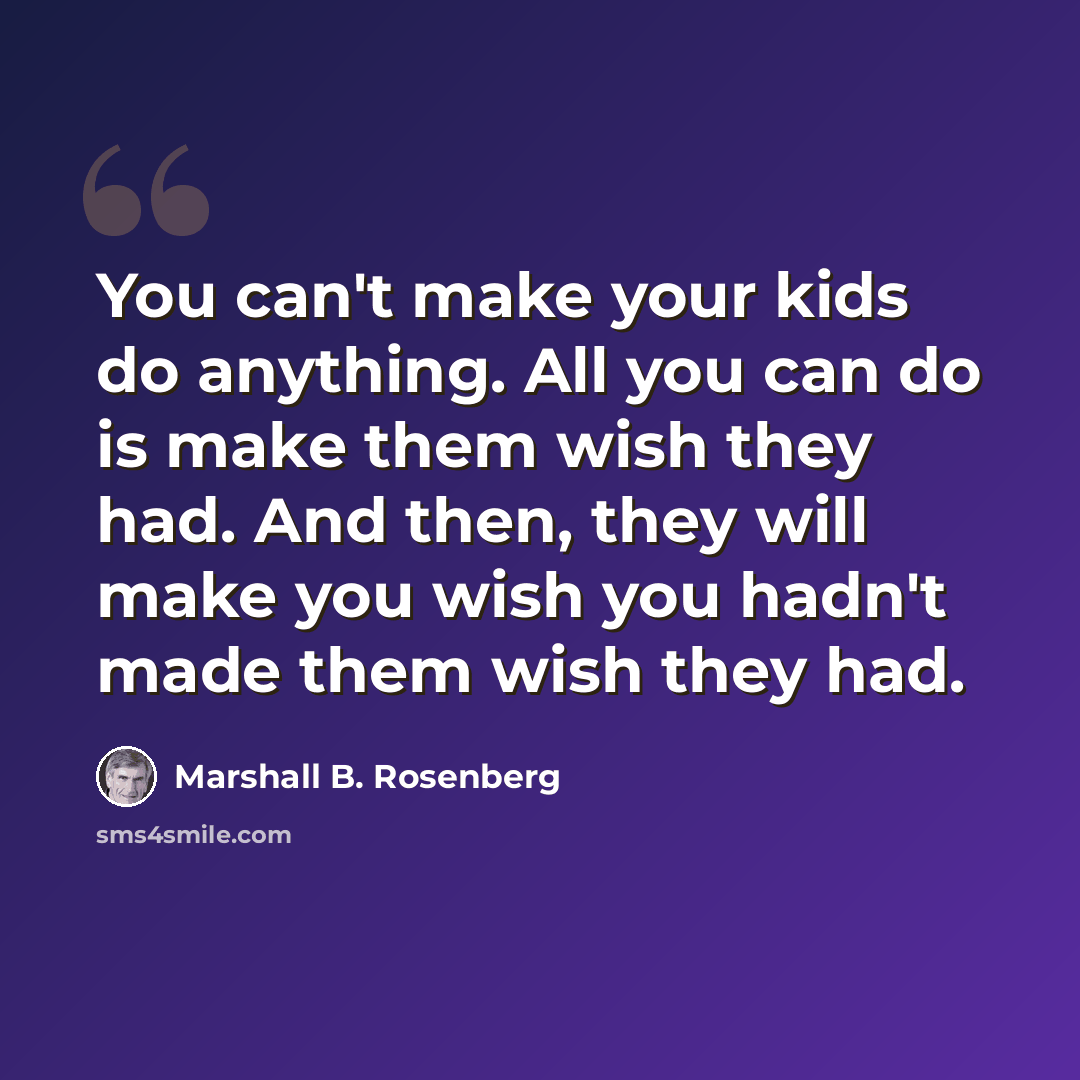 “You can't make your kids do anything. All you can do is make them wish they had. And then, they will make you wish you hadn't made them wish they had.” quote by Marshall B. Rosenberg