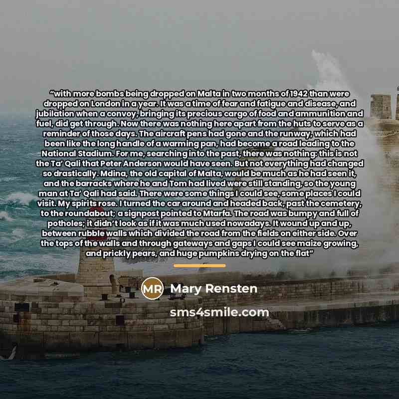 “with more bombs being dropped on Malta in two months of 1942 than were dropped on London in a year. It was a time of fear and fatigue and disease, and jubilation when a convoy, bringing its precious cargo of food and ammunition and fuel, did get through. Now there was nothing here apart from the…” quote by Mary Rensten