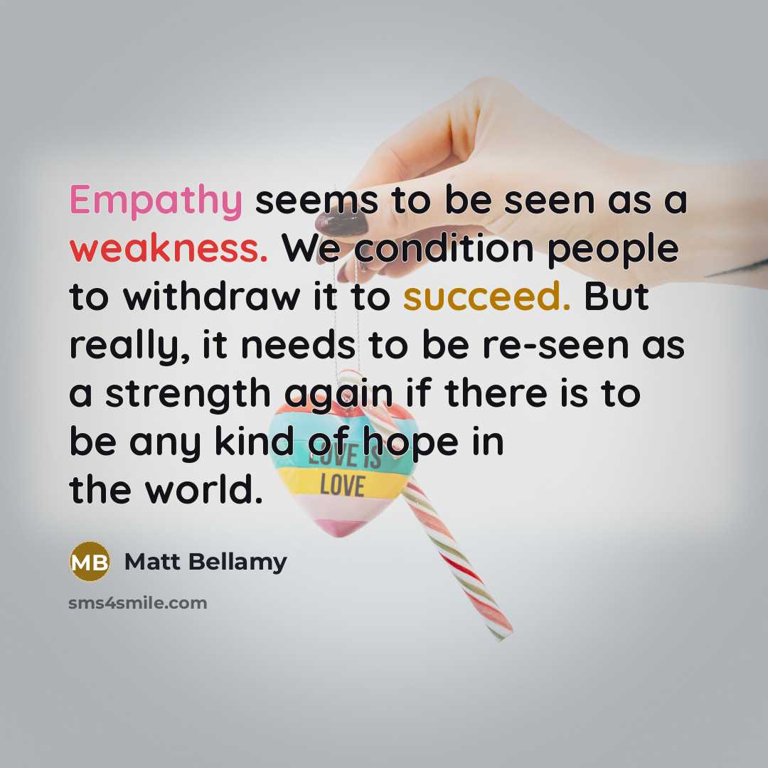 “Empathy seems to be seen as a weakness. We condition people to withdraw it to succeed. But really, it needs to be re-seen as a strength again if there is to be any kind of hope in the world.” quote by Matt Bellamy