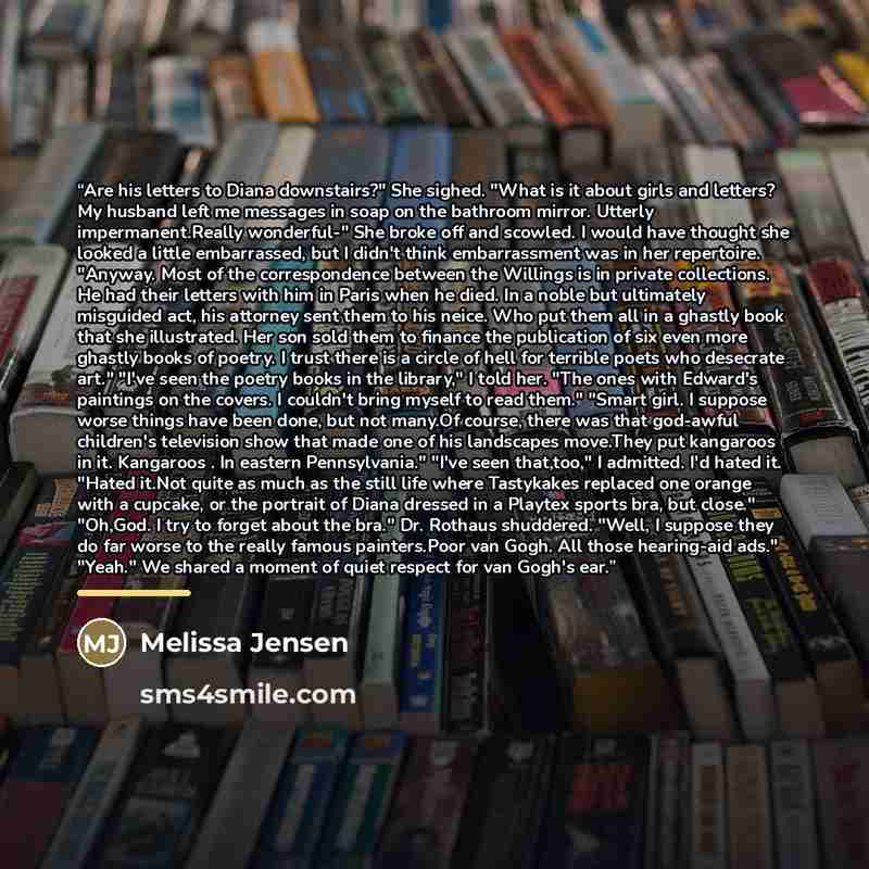 “Are his letters to Diana downstairs?" She sighed. "What is it about girls and letters? My husband left me messages in soap on the bathroom mirror. Utterly impermanent.Really wonderful-" She broke off and scowled. I would have thought she looked a little embarrassed, but I didn't think…” quote by Melissa Jensen