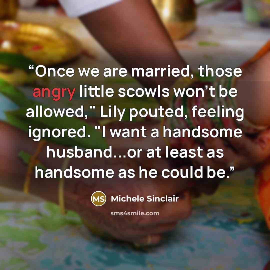 “Once we are married, those angry little scowls won't be allowed," Lily pouted, feeling ignored. "I want a handsome husband...or at least as handsome as he could be.” quote by Michele Sinclair