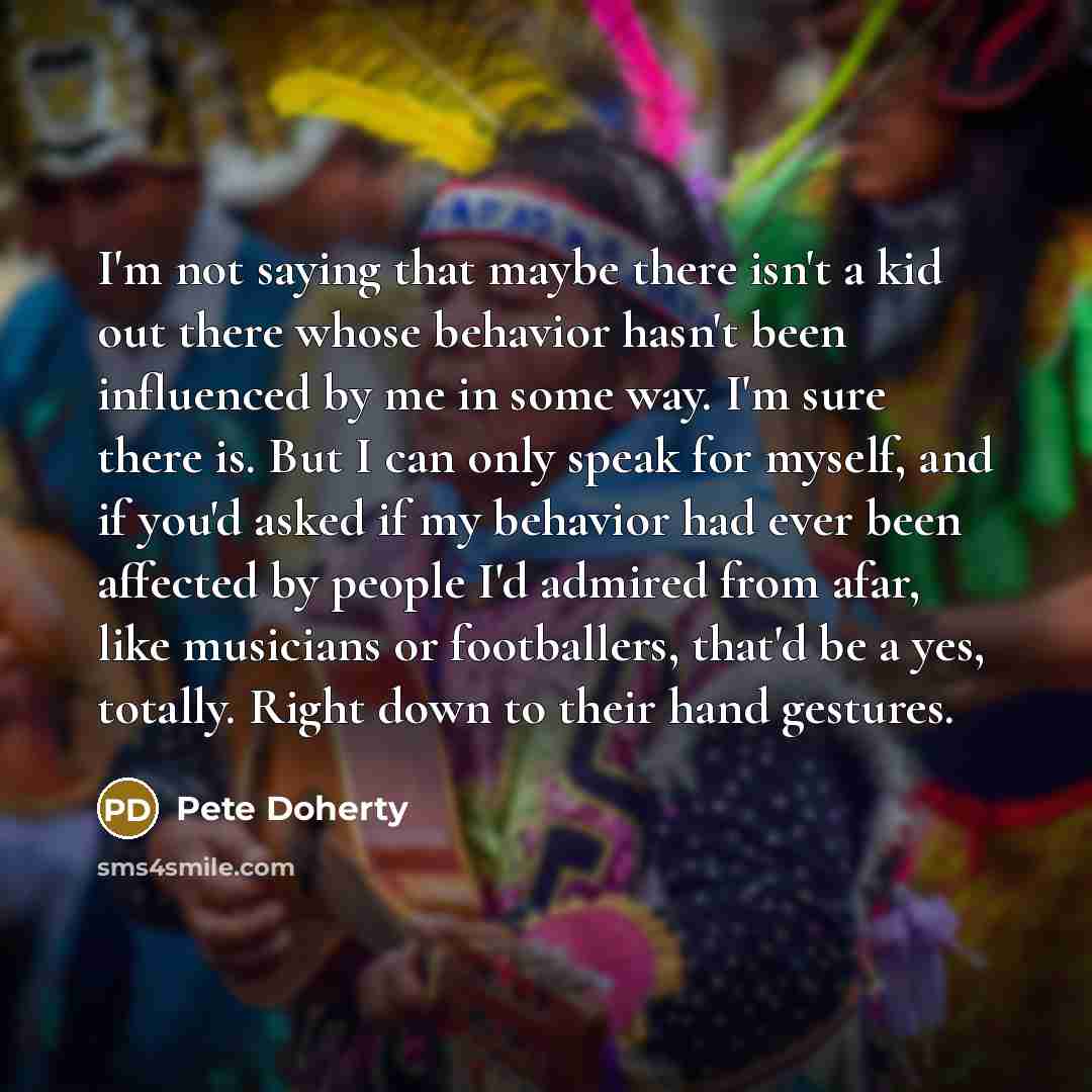 “I'm not saying that maybe there isn't a kid out there whose behavior hasn't been influenced by me in some way. I'm sure there is. But I can only speak for myself, and if you'd asked if my behavior had ever been affected by people I'd admired from afar, like musicians or footballers, that'd be a…” quote by Pete Doherty