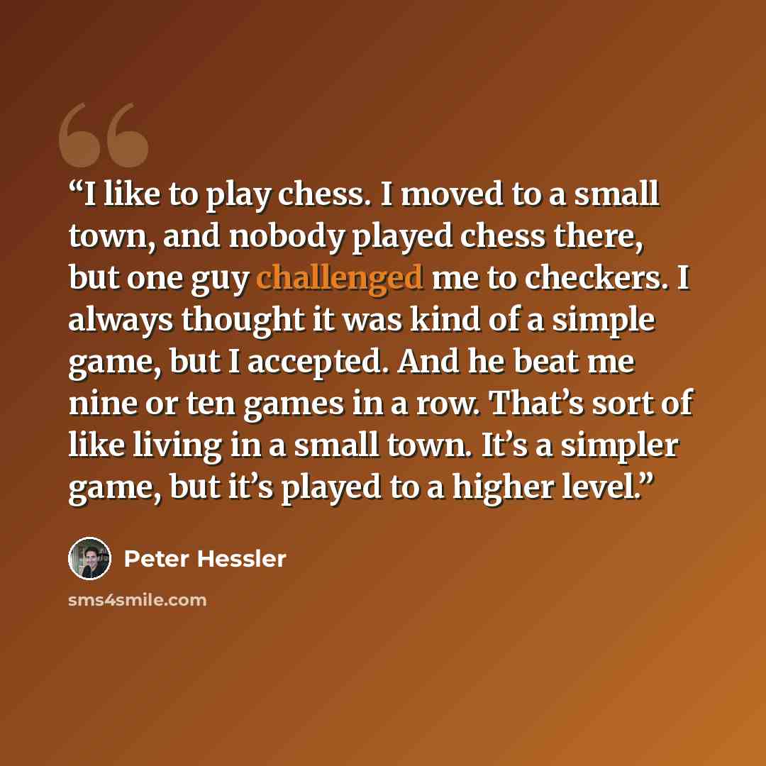 “I like to play chess. I moved to a small town, and nobody played chess there, but one guy challenged me to checkers. I always thought it was kind of a simple game, but I accepted. And he beat me nine or ten games in a row. That’s sort of like living in a small town. It’s a simpler game, but it’s…” quote by Peter Hessler