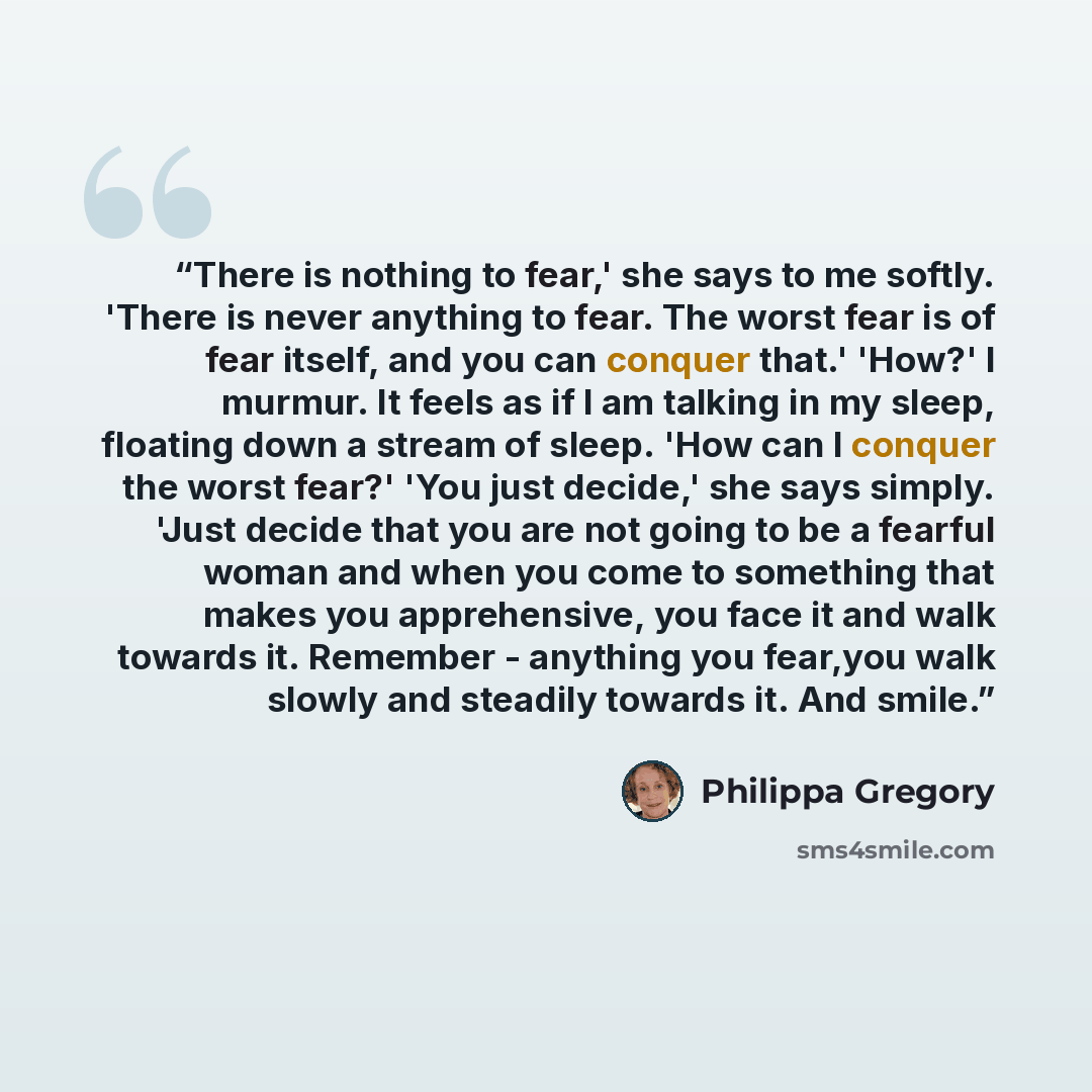 “There is nothing to fear,' she says to me softly. 'There is never anything to fear. The worst fear is of fear itself, and you can conquer that.' 'How?' I murmur. It feels as if I am talking in my sleep, floating down a stream of sleep. 'How can I conquer the worst fear?' 'You just decide,' she…” quote by Philippa Gregory