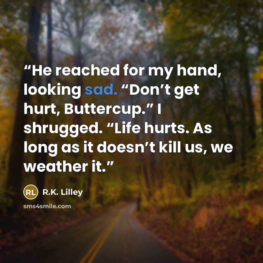 “He reached for my hand, looking sad. “Don’t get hurt, Buttercup.” I shrugged. “Life hurts. As long as it doesn’t kill us, we weather it.” quote by R.K. Lilley