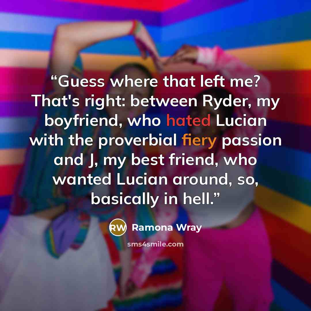 “Guess where that left me? That's right: between Ryder, my boyfriend, who hated Lucian with the proverbial fiery passion and J, my best friend, who wanted Lucian around, so, basically in hell.” quote by Ramona Wray