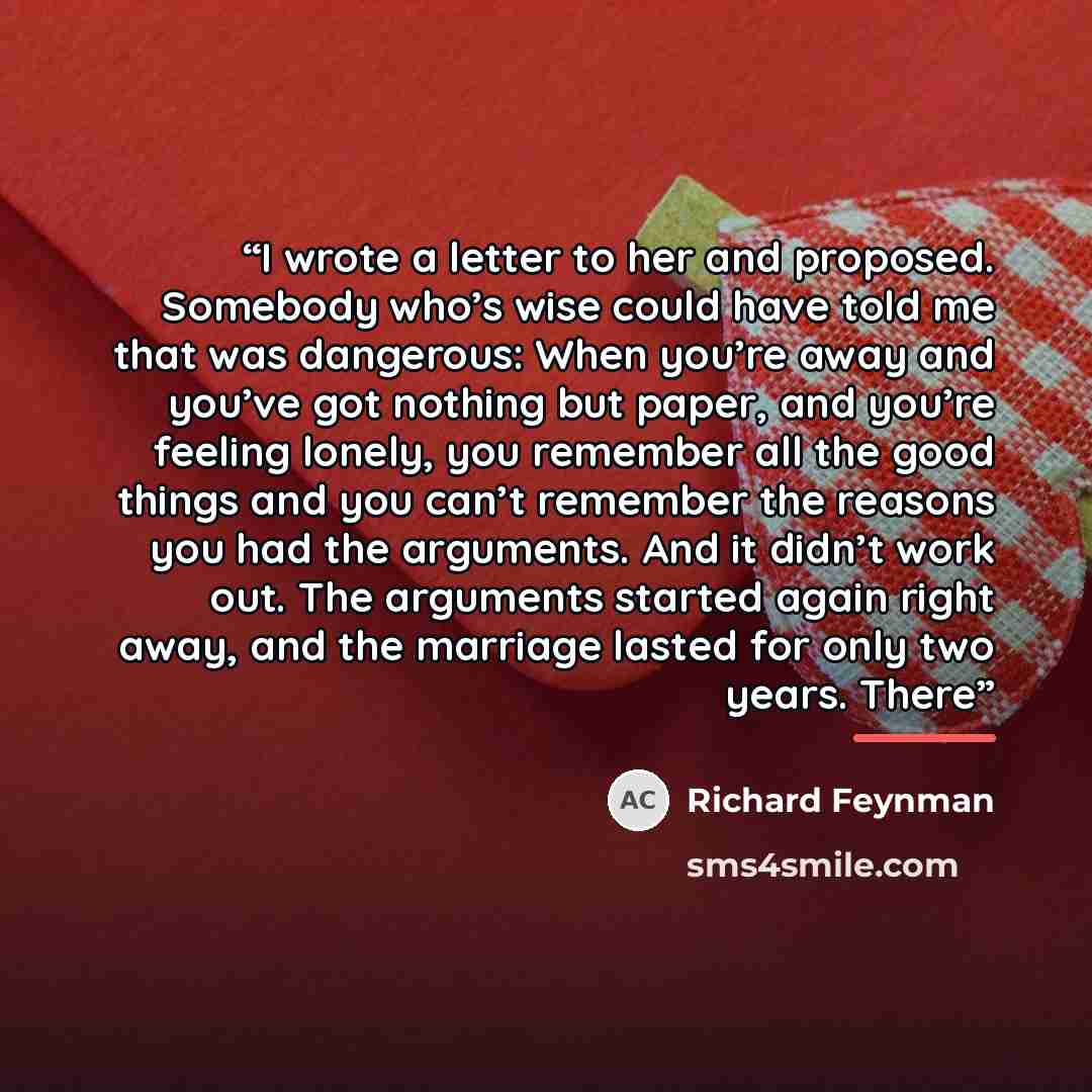 “I wrote a letter to her and proposed. Somebody who’s wise could have told me that was dangerous: When you’re away and you’ve got nothing but paper, and you’re feeling lonely, you remember all the good things and you can’t remember the reasons you had the arguments. And it didn’t work out. The…” quote by Richard Feynman