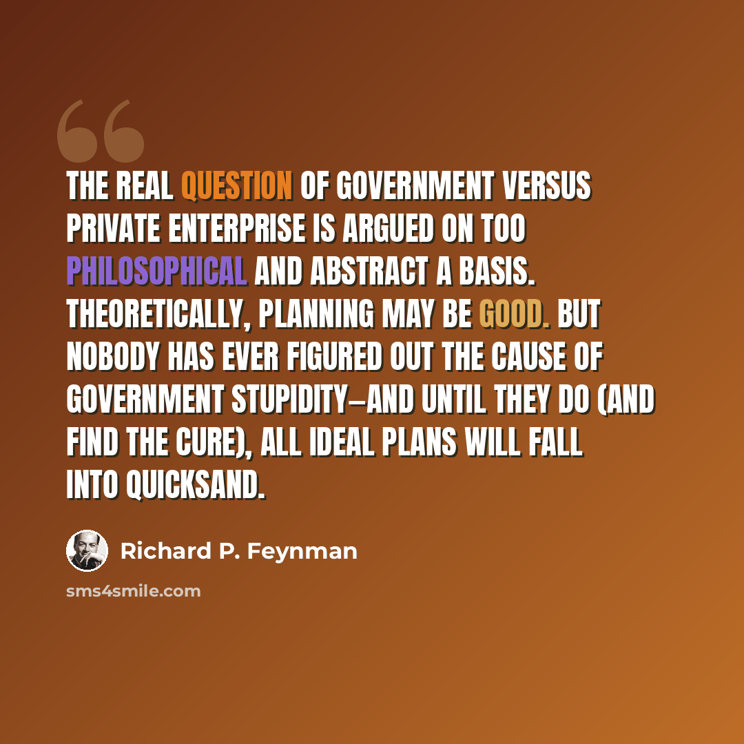 “The real question of government versus private enterprise is argued on too philosophical and abstract a basis. Theoretically, planning may be good. But nobody has ever figured out the cause of government stupidity—and until they do (and find the cure), all ideal plans will fall into quicksand.” quote by Richard P. Feynman