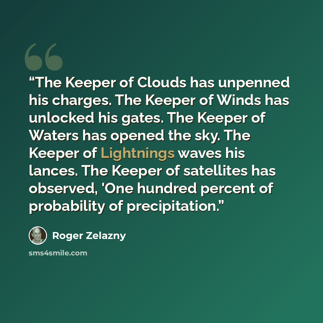 “The Keeper of Clouds has unpenned his charges. The Keeper of Winds has unlocked his gates. The Keeper of Waters has opened the sky. The Keeper of Lightnings waves his lances. The Keeper of satellites has observed, 'One hundred percent of probability of precipitation.” quote by Roger Zelazny