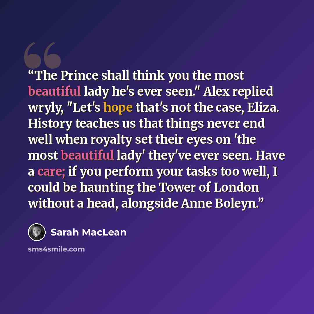 “The Prince shall think you the most beautiful lady he's ever seen." Alex replied wryly, "Let's hope that's not the case, Eliza. History teaches us that things never end well when royalty set their eyes on 'the most beautiful lady' they've ever seen. Have a care; if you perform your tasks too well…” quote by Sarah MacLean
