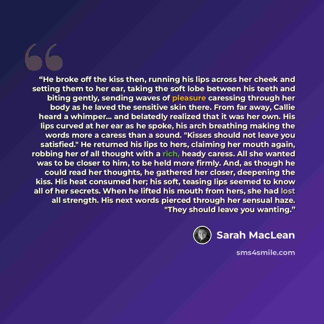 “He broke off the kiss then, running his lips across her cheek and setting them to her ear, taking the soft lobe between his teeth and biting gently, sending waves of pleasure caressing through her body as he laved the sensitive skin there. From far away, Callie heard a whimper... and belatedly…” quote by Sarah MacLean