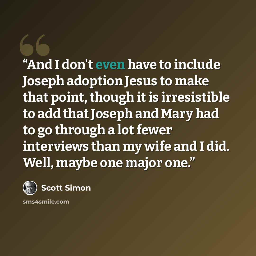 “And I don't even have to include Joseph adoption Jesus to make that point, though it is irresistible to add that Joseph and Mary had to go through a lot fewer interviews than my wife and I did. Well, maybe one major one.” quote by Scott Simon