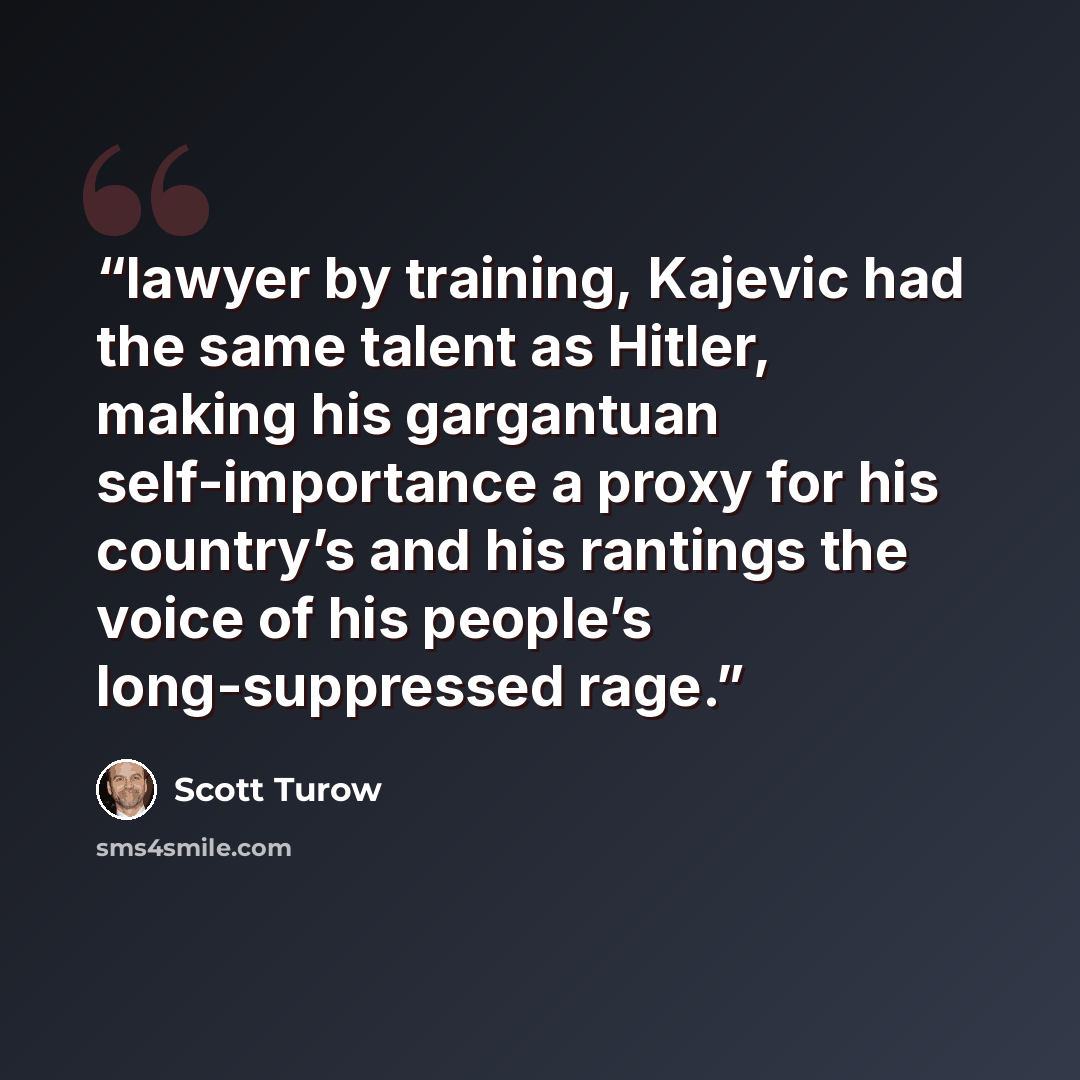 “lawyer by training, Kajevic had the same talent as Hitler, making his gargantuan self-importance a proxy for his country’s and his rantings the voice of his people’s long-suppressed rage.” quote by Scott Turow