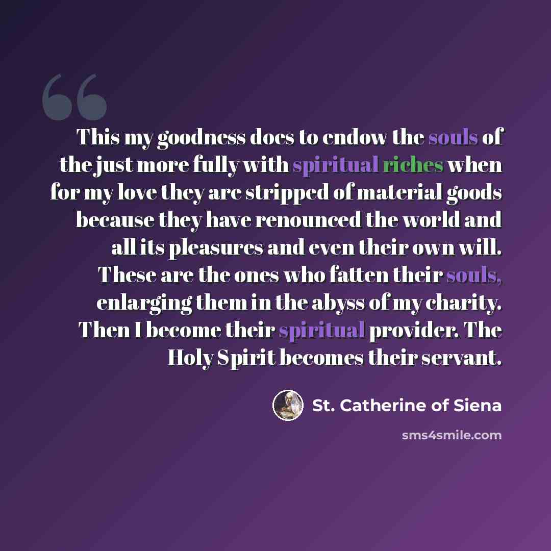 “This my goodness does to endow the souls of the just more fully with spiritual riches when for my love they are stripped of material goods because they have renounced the world and all its pleasures and even their own will. These are the ones who fatten their souls, enlarging them in the abyss of…” quote by St. Catherine of Siena
