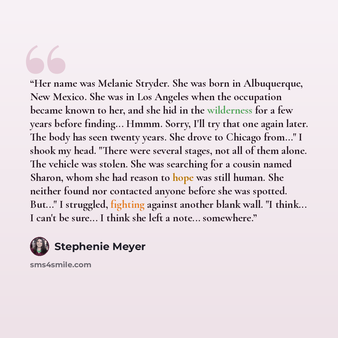 “Her name was Melanie Stryder. She was born in Albuquerque, New Mexico. She was in Los Angeles when the occupation became known to her, and she hid in the wilderness for a few years before finding... Hmmm. Sorry, I'll try that one again later. The body has seen twenty years. She drove to Chicago…” quote by Stephenie Meyer