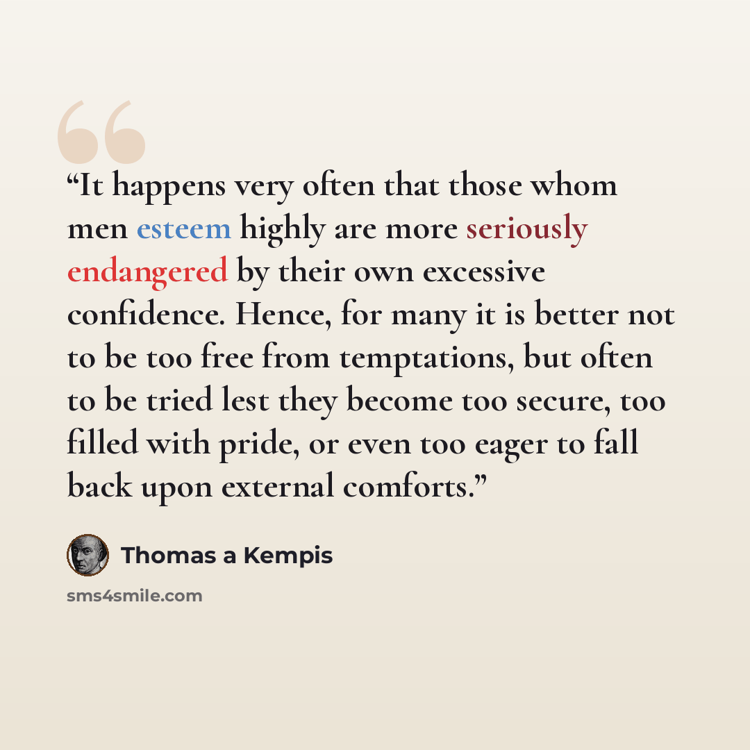 “It happens very often that those whom men esteem highly are more seriously endangered by their own excessive confidence. Hence, for many it is better not to be too free from temptations, but often to be tried lest they become too secure, too filled with pride, or even too eager to fall back upon…” quote by Thomas à Kempis