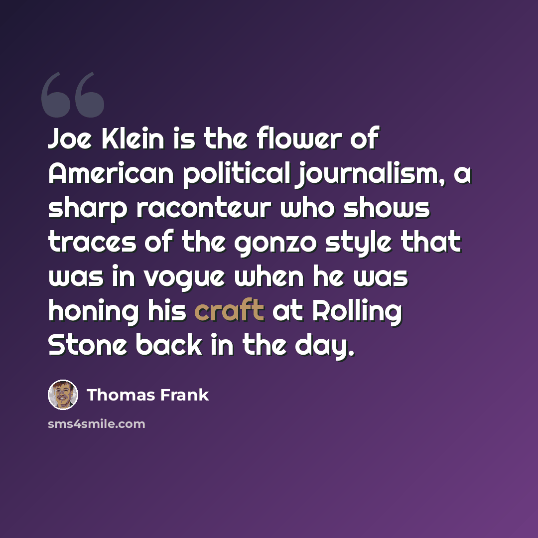 “Joe Klein is the flower of American political journalism, a sharp raconteur who shows traces of the gonzo style that was in vogue when he was honing his craft at Rolling Stone back in the day.” quote by Thomas Frank