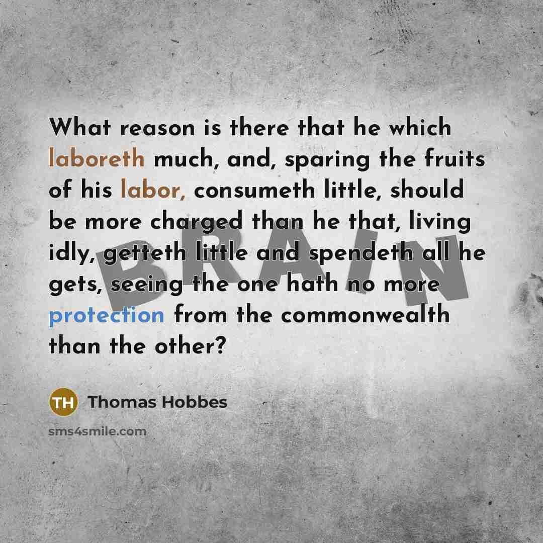 “What reason is there that he which laboreth much, and, sparing the fruits of his labor, consumeth little, should be more charged than he that, living idly, getteth little and spendeth all he gets, seeing the one hath no more protection from the commonwealth than the other?” quote by Thomas Hobbes